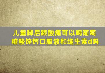 儿童脚后跟酸痛可以喝葡萄糖酸锌钙口服液和维生素d吗