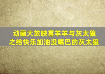 动画大放映喜羊羊与灰太狼之给快乐加油没嘴巴的灰太狼