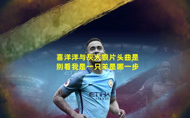 喜洋洋与灰太狼片头曲是别看我是一只羊是哪一步