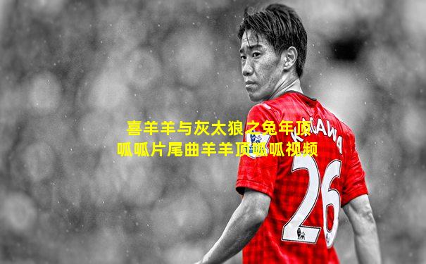 喜羊羊与灰太狼之兔年顶呱呱片尾曲羊羊顶呱呱视频