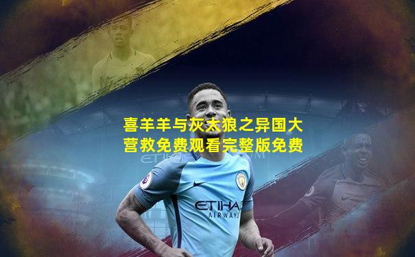 喜羊羊与灰太狼之异国大营救免费观看完整版免费