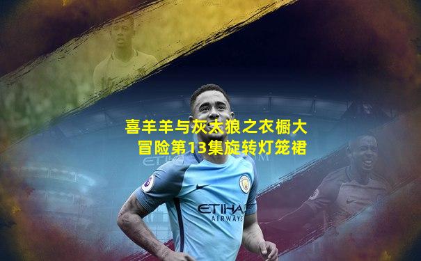 喜羊羊与灰太狼之衣橱大冒险第13集旋转灯笼裙