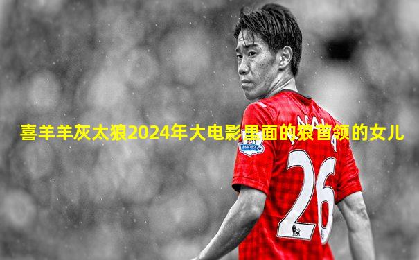 喜羊羊灰太狼2024年大电影里面的狼首领的女儿