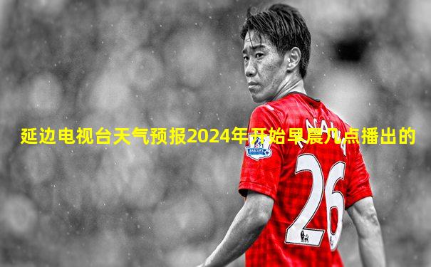 延边电视台天气预报2024年开始早晨几点播出的